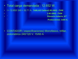 • Total carga demandada : 12.652 W.
• I = 12.652/ 240 = 52.71 A. TABLAS Calibre2 #6 AWG –THW
• 2 #8 AWG –THW
• ´ Diámetro tubería: ∅1“ ´
´ Protecciones: 2x60 A.
• CONTADOR ( especificaciones) Monofásico, trifilar,
ciclométrico 240/120 V. 15/60 A
 