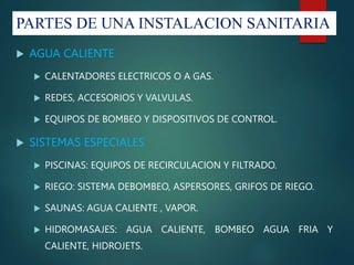 PARTES DE UNA INSTALACION SANITARIA
 AGUA CALIENTE
 CALENTADORES ELECTRICOS O A GAS.
 REDES, ACCESORIOS Y VALVULAS.
 EQUIPOS DE BOMBEO Y DISPOSITIVOS DE CONTROL.
 SISTEMAS ESPECIALES
 PISCINAS: EQUIPOS DE RECIRCULACION Y FILTRADO.
 RIEGO: SISTEMA DEBOMBEO, ASPERSORES, GRIFOS DE RIEGO.
 SAUNAS: AGUA CALIENTE , VAPOR.
 HIDROMASAJES: AGUA CALIENTE, BOMBEO AGUA FRIA Y
CALIENTE, HIDROJETS.
 