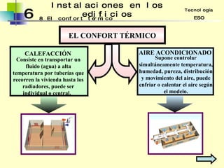 6 Instalaciones en los edificios 8 Tecnología ESO El confort térmico EL CONFORT TÉRMICO CALEFACCIÓN Consiste en transportar un fluido (agua) a alta temperatura por tuberías que recorren la vivienda hasta los radiadores, puede ser individual o central.  AIRE ACONDICIONADO Supone controlar simultáneamente temperatura, humedad, pureza, distribución y movimiento del aire, puede enfriar o calentar el aire según el modelo. 