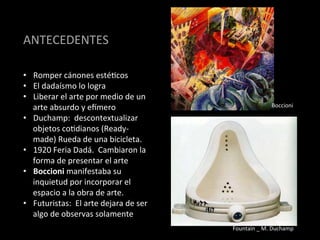 ANTECEDENTES	
  

•  Romper	
  cánones	
  estéBcos	
  
•  El	
  dadaísmo	
  lo	
  logra	
  
•  Liberar	
  el	
  arte	
  por	
  medio	
  de	
  un	
  
   arte	
  absurdo	
  y	
  e[mero	
                                                Boccioni	
  

•  Duchamp:	
  	
  descontextualizar	
  
   objetos	
  coBdianos	
  (Ready-­‐
   made)	
  Rueda	
  de	
  una	
  bicicleta.	
  
•  1920	
  Feria	
  Dadá.	
  	
  Cambiaron	
  la	
  
   forma	
  de	
  presentar	
  el	
  arte	
  
•  Boccioni	
  manifestaba	
  su	
  
   inquietud	
  por	
  incorporar	
  el	
  
   espacio	
  a	
  la	
  obra	
  de	
  arte.	
  	
  
•  Futuristas:	
  	
  El	
  arte	
  dejara	
  de	
  ser	
  
   algo	
  de	
  observas	
  solamente	
  
                                                              Fountain	
  _	
  M.	
  Duchamp	
  
 