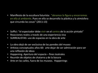•  Maniﬁesto	
  de	
  la	
  escultura	
  futurista:	
  	
  “abramos	
  la	
  ﬁgura	
  y	
  encerremos	
  
   en	
  ella	
  al	
  ambiente.	
  Pues	
  en	
  ella	
  se	
  desarrolla	
  la	
  plásBca	
  y	
  la	
  atmósfera	
  
   que	
  circunda	
  las	
  cosas”	
  (2011:13)	
  


•  Soﬃci:	
  “el	
  espectador	
  debe	
  vivir	
  en	
  el	
  centro	
  de	
  la	
  acción	
  pintada”	
  
•  Reacciones	
  reales	
  a	
  través	
  de	
  una	
  experiencia	
  viva	
  
•  SURREALISTAS:	
  uso	
  de	
  espacios	
  en	
  la	
  obra	
  de	
  arte	
  

•  La	
  obra	
  dejó	
  de	
  ser	
  exclusiva	
  de	
  las	
  paredes	
  del	
  museo	
  
•  ArBstas	
  conceptuales	
  años	
  60:	
  	
  arte	
  dejar	
  de	
  ser	
  admiración	
  para	
  ser	
  
   una	
  reﬂexión	
  de	
  ideas	
  
•  Happening.	
  Apertura	
  del	
  espacio	
  –	
  ﬁnes	
  teatrales	
  
•  Reunión	
  de	
  objetos	
  de	
  chatarra	
  y	
  de	
  la	
  basura	
  
•  Arte	
  en	
  las	
  calles,	
  fuera	
  de	
  los	
  museos.	
  	
  Happenings	
  
 