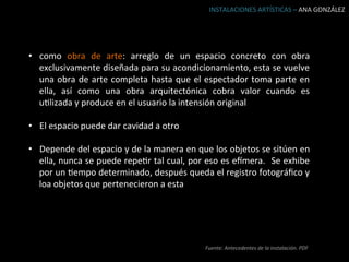INSTALACIONES	
  ARTÍSTICAS	
  –	
  ANA	
  GONZÁLEZ	
  




•  como	
   obra	
   de	
   arte:	
   arreglo	
   de	
   un	
   espacio	
   concreto	
   con	
   obra	
  
   exclusivamente	
   diseñada	
   para	
   su	
   acondicionamiento,	
   esta	
   se	
   vuelve	
  
   una	
   obra	
   de	
   arte	
   completa	
   hasta	
   que	
   el	
   espectador	
   toma	
   parte	
   en	
  
   ella,	
   así	
   como	
   una	
   obra	
   arquitectónica	
   cobra	
   valor	
   cuando	
   es	
  
   uBlizada	
  y	
  produce	
  en	
  el	
  usuario	
  la	
  intensión	
  original	
  

•  El	
  espacio	
  puede	
  dar	
  cavidad	
  a	
  otro	
  

•  Depende	
   del	
   espacio	
   y	
   de	
   la	
   manera	
   en	
   que	
   los	
   objetos	
   se	
   sitúen	
   en	
  
   ella,	
  nunca	
  se	
  puede	
  repeBr	
  tal	
  cual,	
  por	
  eso	
  es	
  e[mera.	
   	
  Se	
  exhibe	
  
   por	
  un	
  Bempo	
  determinado,	
  después	
  queda	
  el	
  registro	
  fotográﬁco	
  y	
  
   loa	
  objetos	
  que	
  pertenecieron	
  a	
  esta	
  




                                                                             Fuente:	
  Antecedentes	
  de	
  la	
  instalación.	
  PDF	
  	
  
 