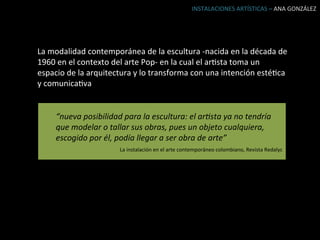 INSTALACIONES	
  ARTÍSTICAS	
  –	
  ANA	
  GONZÁLEZ	
  




La	
  modalidad	
  contemporánea	
  de	
  la	
  escultura	
  -­‐nacida	
  en	
  la	
  década	
  de	
  
1960	
  en	
  el	
  contexto	
  del	
  arte	
  Pop-­‐	
  en	
  la	
  cual	
  el	
  arBsta	
  toma	
  un	
  
espacio	
  de	
  la	
  arquitectura	
  y	
  lo	
  transforma	
  con	
  una	
  intención	
  estéBca	
  
y	
  comunicaBva	
  


       “nueva	
  posibilidad	
  para	
  la	
  escultura:	
  el	
  ar9sta	
  ya	
  no	
  tendría	
  
       que	
  modelar	
  o	
  tallar	
  sus	
  obras,	
  pues	
  un	
  objeto	
  cualquiera,	
  
       escogido	
  por	
  él,	
  podía	
  llegar	
  a	
  ser	
  obra	
  de	
  arte”	
  
                                   La	
  instalación	
  en	
  el	
  arte	
  contemporáneo	
  colombiano,	
  Revista	
  Redalyc	
  	
  
 