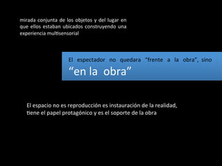 mirada	
   conjunta	
   de	
   los	
   objetos	
   y	
   del	
   lugar	
   en	
  
que	
   ellos	
   estaban	
   ubicados	
   construyendo	
   una	
  
experiencia	
  mulBsensorial	
  



                                    El	
  	
  	
  espectador	
  	
  	
  no	
  	
  	
  quedara	
  	
  	
  “frente	
  	
  	
  a	
  	
  	
  la	
  	
  	
  obra”,	
  	
  sino	
  	
  

                                    “en	
  la	
  	
  obra”	
  

     El	
  espacio	
  no	
  es	
  reproducción	
  es	
  instauración	
  de	
  la	
  realidad,	
  
     Bene	
  el	
  papel	
  protagónico	
  y	
  es	
  el	
  soporte	
  de	
  la	
  obra	
  
 
