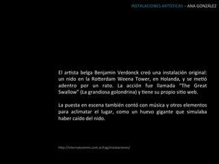 INSTALACIONES	
  ARTÍSTICAS	
  –	
  ANA	
  GONZÁLEZ	
  




El	
   arBsta	
   belga	
   Benjamin	
   Verdonck	
   creó	
   una	
   instalación	
   original:	
  
un	
   nido	
   en	
   la	
   Roierdam	
   Weena	
   Tower,	
   en	
   Holanda,	
   y	
   se	
   meBó	
  
adentro	
   por	
   un	
   rato.	
   La	
   acción	
   fue	
   llamada	
   “The	
   Great	
  
Swallow”	
  (La	
  grandiosa	
  golondrina)	
  y	
  Bene	
  su	
  propio	
  siBo	
  web.	
  
	
  
La	
  puesta	
  en	
  escena	
  también	
  contó	
  con	
  música	
  y	
  otros	
  elementos	
  
para	
   aclimatar	
   el	
   lugar,	
   como	
   un	
   huevo	
   gigante	
   que	
   simulaba	
  
haber	
  caído	
  del	
  nido.	
  




hip://internalcomms.com.ar/tag/instalaciones/	
  
 