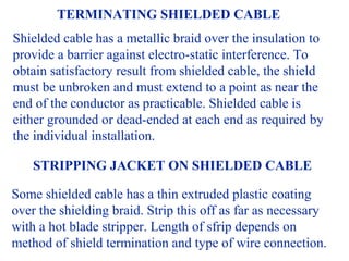 TERMINATING SHIELDED CABLE
Shielded cable has a metallic braid over the insulation to
provide a barrier against electro-static interference. To
obtain satisfactory result from shielded cable, the shield
must be unbroken and must extend to a point as near the
end of the conductor as practicable. Shielded cable is
either grounded or dead-ended at each end as required by
the individual installation.

    STRIPPING JACKET ON SHIELDED CABLE

Some shielded cable has a thin extruded plastic coating
over the shielding braid. Strip this off as far as necessary
with a hot blade stripper. Length of sfrip depends on
method of shield termination and type of wire connection.
 