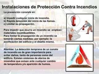Instalaciones de Protección Contra Incendios
La prevención consiste en:
a) Impedir cualquier inicio de incendio.
b) Rápida detección del inicio de las llamas.
c) Limitar su propagación.
Para impedir que ocurra un incendio se emplean
materiales incombustibles.
Para limitar la propagación de un incendio se
tomarán ciertas medidas; por ejemplo: la
zonificación del edificio y el diseño mismo.
Alarmas: La detección temprana de un conato
de incendio es de gran importancia para
evitar daños, tanto de personas como del
edificio. Existen sistemas de alarma de
incendios que avisan ante cualquier cambio
de temperatura y/o aparición de humos.
 