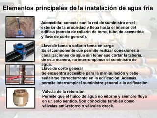 Acometida: conecta con la red de suministro en el
exterior de la propiedad y llega hasta el interior del
edificio (consta de collarín de toma, tubo de acometida
y llave de corte general).
Llave de toma o collarín toma en carga
Es el componente que permite realizar conexiones a
canalizaciones de agua sin tener que cortar la tubería,
de esta manera, no interrumpimos el suministro de
agua.
Llave de corte general
Se encuentra accesible para la manipulación y debe
señalarse correctamente en la edificación. Además,
permite interrumpir el suministro general a la edificación.
Válvula de la retención
Permite que el fluido de agua no retorne y siempre fluya
en un solo sentido. Son conocidas también como
válvulas anti-retorno o válvulas check.
Elementos principales de la instalación de agua fría
 