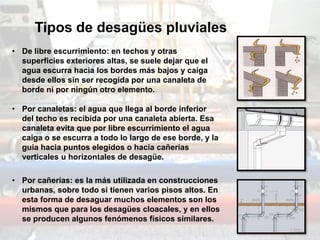 Tipos de desagües pluviales
• De libre escurrimiento: en techos y otras
superficies exteriores altas, se suele dejar que el
agua escurra hacia los bordes más bajos y caiga
desde ellos sin ser recogida por una canaleta de
borde ni por ningún otro elemento.
• Por canaletas: el agua que llega al borde inferior
del techo es recibida por una canaleta abierta. Esa
canaleta evita que por libre escurrimiento el agua
caiga o se escurra a todo lo largo de ese borde, y la
guía hacia puntos elegidos o hacia cañerías
verticales u horizontales de desagüe.
• Por cañerías: es la más utilizada en construcciones
urbanas, sobre todo si tienen varios pisos altos. En
esta forma de desaguar muchos elementos son los
mismos que para los desagües cloacales, y en ellos
se producen algunos fenómenos físicos similares.
 