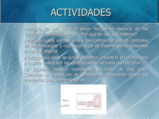 ACTIVIDADES Averigua de qué material están hechas la mayoría de las tuberías de abastecimiento. ¿Por qué se usa ese material? Averigua cuáles son los pros y los contras del uso de centrales de desalinización, y cita algún lugar de España donde podamos encontrar alguna. Averigua qué tipos de grifos podemos encontrar en el mercado y explica cuáles son las características de cada uno de ellos La siguiente imagen representa un baño de una casa. Completa la instalación de fontanería, incluyendo todos los elementos que sean necesarios 