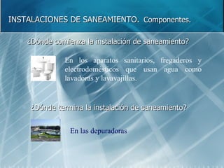 INSTALACIONES DE SANEAMIENTO.   Componentes. ¿Dónde comienza la instalación de saneamiento? ¿Dónde termina la instalación de saneamiento? En los aparatos sanitarios, fregaderos y electrodomésticos que usan agua como lavadoras y lavavajillas. En las depuradoras 