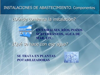 INSTALACIONES DE ABASTECIMIENTO .  Componentes ¿Dónde comienza la instalación? ¿Qué se hace con ese agua? EN EMBALSES, RÍOS, POZOS SUBTERRÁNEOS, AGUA DE MAR, ETC. SE TRATA EN PLANTAS POTABILIZADORAS 