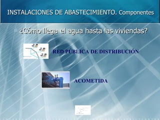 INSTALACIONES DE ABASTECIMIENTO.  Componentes ¿Cómo llega el agua hasta las viviendas? RED PÚBLICA DE DISTRIBUCIÓN ACOMETIDA 
