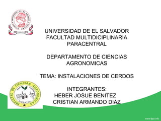 UNIVERSIDAD DE EL SALVADOR
FACULTAD MULTIDICIPLINARIA
PARACENTRAL
DEPARTAMENTO DE CIENCIAS
AGRONOMICAS
TEMA: INSTALACIONES DE CERDOS
INTEGRANTES:
HEBER JOSUE BENITEZ
CRISTIAN ARMANDO DIAZ
 