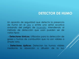 DETECTOR DE HUMO 
Un aparato de seguridad que detecta la presencia 
de humo en el aire y emite una señal acústica 
avisando del peligro de incendio. Atendiendo al 
método de detección que usan pueden ser de 
varios tipos: 
- Detectores iónicos: Utilizados para la detección de 
gases y humos de combustión que no son visibles a 
simple vista. 
- Detectores ópticos: Detectan los humos visibles 
mediante la absorción o difusión de la luz. 
 