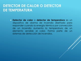 DETECTOR DE CALOR O DETECTOR 
DE TEMPERATURA 
 Detector de calor o detector de temperatura es un 
dispositivo de alarma de incendio diseñado para 
responder cuando la energía térmica por convección 
de un incendio aumenta la temperatura de un 
elemento sensible al calor. Forma parte de un 
sistemas de detección de incendios. 
 