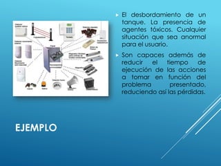 EJEMPLO 
 El desbordamiento de un 
tanque. La presencia de 
agentes tóxicos. Cualquier 
situación que sea anormal 
para el usuario. 
 Son capaces además de 
reducir el tiempo de 
ejecución de las acciones 
a tomar en función del 
problema presentado, 
reduciendo así las pérdidas. 
 