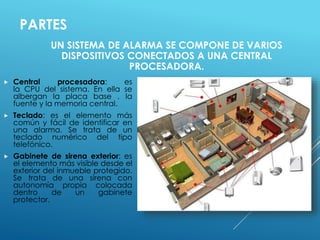 PARTES 
UN SISTEMA DE ALARMA SE COMPONE DE VARIOS 
DISPOSITIVOS CONECTADOS A UNA CENTRAL 
PROCESADORA. 
 Central procesadora: es 
la CPU del sistema. En ella se 
albergan la placa base , la 
fuente y la memoria central. 
 Teclado: es el elemento más 
común y fácil de identificar en 
una alarma. Se trata de un 
teclado numérico del tipo 
telefónico. 
 Gabinete de sirena exterior: es 
el elemento más visible desde el 
exterior del inmueble protegido. 
Se trata de una sirena con 
autonomía propia colocada 
dentro de un gabinete 
protector. 
 