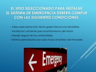 EL SITIO SELECCIONADO PARA INSTALAR 
EL SISTEMA DE EMERGENCIA DEBERÁ CUMPLIR 
CON LAS SIGUIENTES CONDICIONES: 
- Adecuada extracción de los gases tóxicos a la atmósfera. 
- Ventilación suficiente para el enfriamiento del motor. 
- Manejo seguro de los combustibles. 
- Mínima perturbación por ruido hacia el exterior del inmueble. 
 