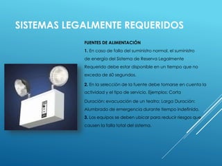SISTEMAS LEGALMENTE REQUERIDOS 
FUENTES DE ALIMENTACIÓN 
1. En caso de falla del suministro normal, el suministro 
de energía del Sistema de Reserva Legalmente 
Requerido debe estar disponible en un tiempo que no 
exceda de 60 segundos. 
2. En la selección de la fuente debe tomarse en cuenta la 
actividad y el tipo de servicio. Ejemplos: Corta 
Duración: evacuación de un teatro; Larga Duración: 
Alumbrado de emergencia durante tiempo indefinido. 
3. Los equipos se deben ubicar para reducir riesgos que 
causen la falla total del sistema. 
 