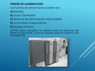 FUENTES DE ALIMENTACIÓN 
Las fuentes de alimentación pueden ser: 
A) Baterías 
B) Grupo Generador 
C) Sistemas de Alimentación Interrumpible 
D) Acometida Independiente 
E) Equipos Unitarios 
NOTAS: Estos requisitos no existen para los Sistemas de 
Reserva Opcional. Y son los mismos para los Sistemas de 
Emergencia 
 