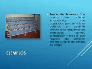 EJEMPLOS 
 Banco de baterías.- Son 
bancos de baterías 
estacionarios con 
capacidad para suministrar 
potencia en corriente 
directa a los esquemas de 
protección, control, 
señalización y todo lo que 
requiera de corriente 
directa a través de centros 
de carga 
 