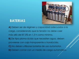 BATERIAS 
A) Deben ser de régimen y capacidad adecuados a la 
carga, considerando que la tensión no debe caer 
más allá del 87,5% en 1,5 h como mínimo. 
B) De tipo plomo-ácido que necesiten agua, deben 
proveerse con caja transparente o translúcida. 
C) No deben utilizarse baterías de uso automotor. 
D) Deben contar con un medio de carga automático. 
 