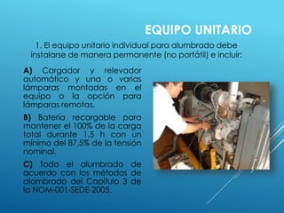 A) Cargador y relevador 
automático y una o varias 
lámparas montadas en el 
equipo o la opción para 
lámparas remotas. 
B) Batería recargable para 
mantener el 100% de la carga 
total durante 1,5 h con un 
mínimo del 87,5% de la tensión 
nominal. 
C) Todo el alumbrado de 
acuerdo con los métodos de 
alambrado del Capítulo 3 de 
la NOM-001-SEDE-2005. 
EQUIPO UNITARIO 
1. El equipo unitario individual para alumbrado debe 
instalarse de manera permanente (no portátil) e incluir: 
 