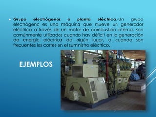  Grupo electrógenos o planta eléctrica.-Un grupo 
electrógeno es una máquina que mueve un generador 
eléctrico a través de un motor de combustión interna. Son 
comúnmente utilizados cuando hay déficit en la generación 
de energía eléctrica de algún lugar, o cuando son 
frecuentes los cortes en el suministro eléctrico. 
EJEMPLOS 
 