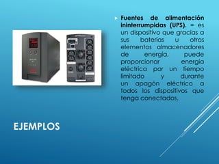 EJEMPLOS 
 Fuentes de alimentación 
ininterrumpidas (UPS). = es 
un dispositivo que gracias a 
sus baterías u otros 
elementos almacenadores 
de energía, puede 
proporcionar energía 
eléctrica por un tiempo 
limitado y durante 
un apagón eléctrico a 
todos los dispositivos que 
tenga conectados. 
 