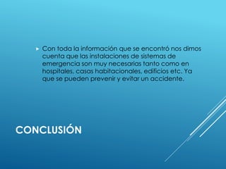  Con toda la información que se encontró nos dimos 
cuenta que las instalaciones de sistemas de 
emergencia son muy necesarias tanto como en 
hospitales, casas habitacionales, edificios etc. Ya 
que se pueden prevenir y evitar un accidente. 
CONCLUSIÓN 
 