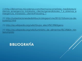 (1)http://likinormas.micodensa.com/Norma/acometidas_medidores/si 
stemas_emergencia_instalados_cliente/generalidades_7_6_sistemas_e 
mergencia_instalados_cliente#heading_1 
(2) http://subestacionesdedistribucin.blogspot.mx/2012/10/bancos-de-baterias. 
html 
(3) http://es.wikipedia.org/wiki/Grupo_electr%C3%B3geno 
(4) http://es.wikipedia.org/wiki/Suministro_de_alimentaci%C3%B3n_inin 
terrumpida 
BIBLIOGRAFÍA 
