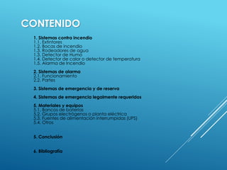 CONTENIDO 
1. Sistemas contra incendio 
1.1. Extintores 
1.2. Bocas de incendio 
1.3. Rodeadores de agua 
1.3. Detector de Humo 
1.4. Detector de calor o detector de temperatura 
1.5. Alarma de Incendio 
2. Sistemas de alarma 
2.1. Funcionamiento 
2.2. Partes 
3. Sistemas de emergencia y de reserva 
4. Sistemas de emergencia legalmente requeridos 
5. Materiales y equipos 
5.1. Bancos de baterías 
5.2. Grupos electrógenos o planta eléctrica 
5.3. Fuentes de alimentación interrumpidas (UPS) 
5.4. Otros 
5. Conclusión 
6. Bibliografía 
 