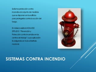 Sellamaproteccióncontra 
incendiosalconjuntodemedidas 
quesedisponenenlosedificios 
paraprotegerloscontralaaccióndel 
fuego. 
EnMéxicoexistelaNOM-002 
STPS-2010 “Prevencióny 
Proteccióncontraincendiosenlos 
centrosdetrabajo”cuyaaplicación 
Esobligatoriaentodoelterritorio 
nacional. 
SISTEMAS CONTRA INCENDIO 
 