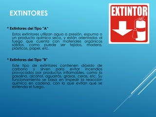 EXTINTORES 
* Extintores del Tipo "A“ 
Estos extintores utilizan agua a presión, espuma o 
un producto químico seco, y están orientados al 
fuego que cuenta con materiales orgánicos 
sólidos, como puede ser tejidos, madera, 
plásticos, papel, etc. 
* Extintores del Tipo "B" 
Este tipo de extintores contienen dióxido de 
carbono y sirven para evitar incendios 
provocados por productos inflamables, como la 
gasolina, alcohol, aguarrás, grasas, ceras, etc. Su 
funcionamiento se basa en impedir la reacción 
química en cadena, con lo que evitan que se 
extienda el fuego. 
 