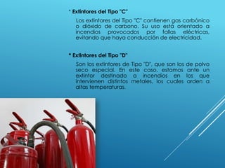 * Extintores del Tipo "C" 
Los extintores del Tipo "C" contienen gas carbónico 
o dióxido de carbono. Su uso está orientado a 
incendios provocados por fallas eléctricas, 
evitando que haya conducción de electricidad. 
* Extintores del Tipo "D" 
Son los extintores de Tipo "D", que son los de polvo 
seco especial. En este caso, estamos ante un 
extintor destinado a incendios en los que 
intervienen distintos metales, los cuales arden a 
altas temperaturas. 
 