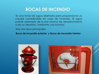 BOCAS DE INCENDIO 
Es una toma de agua diseñada para proporcionar un 
caudal considerable en caso de incendio. El agua 
puede obtenerla de la red urbana de abastecimiento 
o de un depósito, mediante una bomba. 
Hay dos tipos principales: 
Boca de incendio exterior y Boca de Incendio interior 
 