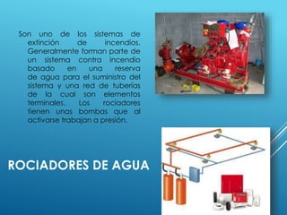 Son uno de los sistemas de 
extinción de incendios. 
Generalmente forman parte de 
un sistema contra incendio 
basado en una reserva 
de agua para el suministro del 
sistema y una red de tuberías 
de la cual son elementos 
terminales. Los rociadores 
tienen unas bombas que al 
activarse trabajan a presión. 
ROCIADORES DE AGUA 
 