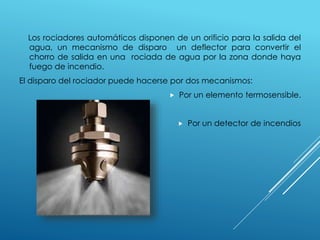 Los rociadores automáticos disponen de un orificio para la salida del 
agua, un mecanismo de disparo un deflector para convertir el 
chorro de salida en una rociada de agua por la zona donde haya 
fuego de incendio. 
El disparo del rociador puede hacerse por dos mecanismos: 
 Por un elemento termosensible. 
 Por un detector de incendios 
 