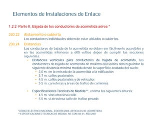 Elementos de Instalaciones de Enlace

1.2.2 Parte II, Bajada de los conductores de acometida aérea *

230.22   Aislamiento o cubierta
         Los
         L conductores i di id l d b d estar aislados o cubiertos.
              d t      individuales deben de t i l d      bi t
230.24   Distancias
         Los conductores de bajada de la acometida no deben ser fácilmente accesibles y
         en las acometidas inferiores a 600 voltios deben de cumplir las secciones
                                                                         p
         siguientes:
           • Distancias verticales para conductores de bajada de acometida, los
               conductores de bajada de acometida de máximo 600 voltios deben guardar la
               siguiente distancia mínima medida desde la superficie acabada del suelo:
                 g                                            p
                 • 3.0 m. en la entrada de la acometida a la edificación
                 • 3.7 m. calles peatonales
                 • 4.5 m. calles peatonales y de vehículos
                 • 5.5 m. carreteras y áreas de trafico de camiones.

            •   Especificaciones Técnicas de Medida**, estima las siguientes alturas:
                  • 4.5 m. sino atraviesa calle
                  • 5.5 m. si atraviesa calle de trafico pesado
                                                         p


     *CÓDIGO ELÉCTRICO NACIONAL, EDICIÓN 2008, ARTICULO 230. ACOMETIDAS
     **ESPECIFICACIONES TECNICAS DE MEDIDA, NE-COM-08-01, AÑO 2007
 