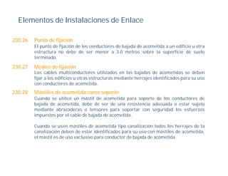 Elementos de Instalaciones de Enlace

230.26   Punto de fijación
         El punto de fijación de los conductores de bajada de acometida a un edificio u otra
         estructura no debe de ser menor a 3.0 metros sobre la superficie de suelo
         terminado.

230.27   Medios de fijación
         Los cables multiconductores utilizados en las bajadas de acometidas se deben
         fijar los difi i
         fij a l edificios u otras estructuras mediante h
                              t      t t         di t herrajes id tifi d para su uso
                                                            j identificados
         con conductores de acometida.
230.28   Mástiles de acometida como soporte
         Cuando se utilice un mástil de acometida para soporte de los conductores de
         bajada de acometida, debe de ser de una resistencia adecuada o estar sujeto
         mediante abrazaderas o tensores para soportar con seguridad los esfuerzos
         impuestos por el cable de bajada de acometida.

         Cuando se usen mástiles de acometida tipo canalización todos los herrajes de la
         canalización deben de estar identificados para su uso con mástiles de acometida,
         el mástil es de uso exclusivo para conductor de bajada de acometida.
 