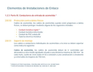 Elementos de Instalaciones de Enlace

1.2.3 Parte IV, Conductores de entrada de acometida *

230.50   Protección contra daños físicos
         Cables de
         C bl d acometida, l cables d acometida cuando estén propensos a d ñ
                            id los bl de             id       d     é          daños
         físicos, se deben proteger mediante alguno de los siguientes métodos:

            •   Conduit metálico rígido**
            •   Conduit
                C d i metálico i
                            áli intermedio
                                         di
            •   Conduit de PVC cedula 80
            •   Tubería eléctrica metálica

230.51
230 51   Soporte de montaje
         Los cables o conductores individuales de acometidas a la vista se deben soportar
         como indica lo siguiente:

         Cables d acometida, l
         C bl     de        tid los cables d acometida d b
                                        bl   de         tid deben d i sostenidos por
                                                                    de ir     t id
         abrazadera u otro medio aprobado situado a una distancia máxima de 300 mm. de
         cada mufa, cuello de cisne (tubo en U) o conexión a una canalización o envolvente
         y a intervalos no mayores de 750 mm.


     *CÓDIGO ELÉCTRICO NACIONAL, EDICIÓN 2008, ARTICULO 230. ACOMETIDAS
     **ESPECIFICACIONES TECNICAS DE MEDIDA, NE-COM-08-01, AÑO 2007
 