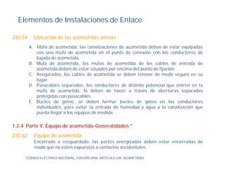 Elementos de Instalaciones de Enlace

230.54     Ubicación de las acometidas aéreas
         A. Mufa de acometida, las canalizaciones de acometida deben de estar equipadas
            con una mufa de acometida en el punto de conexión con los conductores de
                                                p
            bajada de acometida.
         B. Mufa de acometida, las mufas de acometida de los cables de entrada de
            acometida deben de estar situados por encima del punto de fijación.
         C. Asegurados, los cables de acometida se deben retener de modo seguro en su
                g       ,                                                       g
            lugar.
         D. Pasacables separados, los conductores de distinto potencial que entren en la
            mufa de acometida, lo deben de hacer a través de aberturas separadas
            p
            protegidas con pasacables.
                  g         p
         E. Bucles de goteo, se deben formar bucles de goteo en los conductores
            individuales, para evitar la entrada de humedad y agua a la canalización que
            pueda llegar a los equipos de medida.

1.2.4 Parte V, Equipo de acometida-Generalidades *
230.62     Equipo de acometida
           Encerrado o resguardado las partes energizadas deben estar encerradas de
                        resguardado,
           modo que no estén expuestas a contactos accidentales.

     *CÓDIGO ELÉCTRICO NACIONAL, EDICIÓN 2008, ARTICULO 230. ACOMETIDAS
 