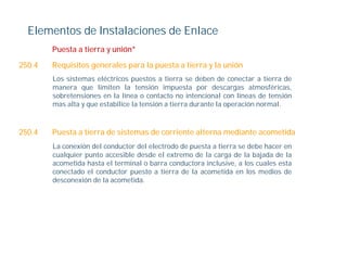 Elementos de Instalaciones de Enlace
        Puesta a tierra y unión*
                          unión

250.4   Requisitos generales para la puesta a tierra y la unión
        Los sistemas eléctricos puestos a tierra se deben de conectar a tierra de
        manera que limiten la tensión impuesta por descargas atmosféricas,
        sobretensiones en la línea o contacto no intencional con líneas de tensión
        mas alta y que estabilice la tensión a tierra durante la operación normal.



250.4   Puesta a tierra de sistemas de corriente alterna mediante acometida
        La conexión del conductor del electrodo de puesta a tierra se debe hacer en
        cualquier punto accesible desde el extremo de la carga de la bajada de la
        acometida hasta el terminal o barra conductora inclusive, a los cuales esta
        conectado el conductor puesto a tierra de la acometida en los medios de
        desconexión de la acometida.
 