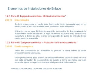 Elementos de Instalaciones de Enlace

1.2.5 Parte VI, Equipo de acometida – Medio de desconexión *
230.70   Generalidades
          Se debe proporcionar un medio para desconectar todos los conductores en un
          edificio o estructura de los conductores de entrada de la acometida.

          Ubicación: en un lugar fácilmente accesible, los medios de desconexión de la
          acometida se deben instalar en un lugar fácilmente accesible fuera del edificio o
          estructura o dentro de ella, lo mas cerca posible del punto de entrada de los
          conductores de acometida.

1.2.6
1 2 6 Parte VII, Equipo de acometida – Protección contra sobrecorriente *
            VII
230.90   Donde se requiera
          Todos los conductores de acometida no puestos a tierra deben de tener
          protección contra sobrecarga.

          Dicha protección la debe brindar un dispositivo contra sobrecorriente en serie
          con cada conductor de la acometida no puesto a tierra, que tenga un valor
          nominal o ajuste no superior a la ampacidad permisible del conductor.


     *CÓDIGO ELÉCTRICO NACIONAL, EDICIÓN 2008, ARTICULO 230. ACOMETIDAS
 