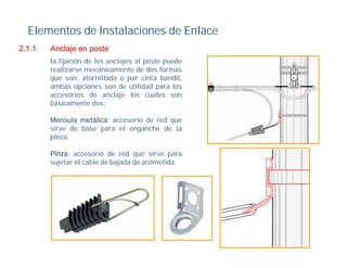 Elementos de Instalaciones de Enlace
2.1.1
211     Anclaje en poste
        la fijación de los anclajes al poste puede
        realizarse mecánicamente de dos formas
        que son: atornillada o por cinta bandit,
        ambas opciones son de utilidad para los
        accesorios de anclaje los cuales son
        básicamente dos:

        Mensula metálica: accesorio de red que
        sirve de base para el enganche de la
        pinza.

        Pinza: accesorio de red que sirve para
        sujetar el cable de bajada de acometida.
 