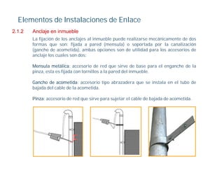 Elementos de Instalaciones de Enlace
2.1.2
212     Anclaje en inmueble
        La fijación de los anclajes al inmueble puede realizarse mecánicamente de dos
        formas que son: fijada a pared (mensula) o soportada por la canalización
        (gancho de acometida), ambas opciones son de utilidad para los accesorios de
        anclaje l cuales son d
           l j los      l      dos:

        Mensula metálica: accesorio de red que sirve de base para el enganche de la
        pinza, esta es fijada con tornillos a la pared del inmueble.

        Gancho de acometida: accesorio tipo abrazadera que se instala en el tubo de
        bajada del cable de la acometida.

        Pinza: accesorio d red que sirve para sujetar el cable d b j d d acometida.
        Pi            i de d        i           j t    l bl de bajada de      tid
 