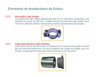 Elementos de Instalaciones de Enlace

2.2.3   Abrazadera tipo Hanger
        La canalización tipo conduit galvanizado debe de ser sujetada y asegurada a una
        distancia no mayor de 900 mm., medidos desde la terminación del conduit, para
        este fin se debe de utilizarse abrazaderas metálica galvanizadas tipo hanger
                                                                              hanger.




2.2.4
224     Copla l
        C l galvanizada y niple bushing
                  i d      i l b hi
        Como parte de los accesorios de la canalización se necesita una union terminal
        que nos permita acoplarnos a la caja envolvente del equipo de medida, que nos
        brinde la seguridad mecánica para evitar filtraciones en esta union..
 