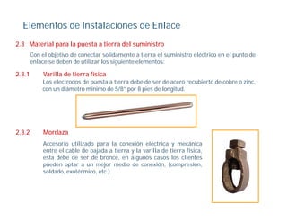Elementos de Instalaciones de Enlace
2.3 Material para la puesta a tierra del suministro
        Con el objetivo de conectar solidamente a tierra el suministro eléctrico en el punto de
        enlace se deben de utilizar los siguiente elementos:

2.3.1        Varilla de tierra física
            Los electrodos de puesta a tierra debe de ser de acero recubierto de cobre o zinc,
            con un diámetro mínimo de 5/8” por 8 pies de longitud.




2.3.2        Mordaza
             Accesorio utilizado para la conexión eléctrica y mecánica
             entre el cable de bajada a tierra y la varilla de tierra física,
                                 j                                          ,
             esta debe de ser de bronce, en algunos casos los clientes
             pueden optar a un mejor medio de conexión, (compresión,
             soldado, exotérmico, etc.)
 