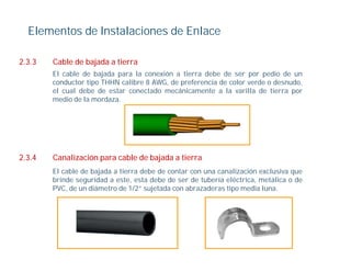 Elementos de Instalaciones de Enlace

2.3.3   Cable de bajada a tierra
        El cable de bajada para la conexión a tierra debe de ser por pedio de un
        conductor tipo THHN calibre 8 AWG, de preferencia de color verde o desnudo,
        el cual debe de estar conectado mecánicamente a la varilla de tierra por
        medio de la mordaza.




2.3.4   Canalización para cable de bajada a tierra
        El cable de bajada a tierra debe de contar con una canalización exclusiva que
        brinde seguridad a este, esta debe de ser de tubería eléctrica, metálica o de
        PVC, de
        PVC d un diá t d 1/2” sujetada con abrazaderas ti media l
                   diámetro de         j t d       b    d     tipo   di luna.
 